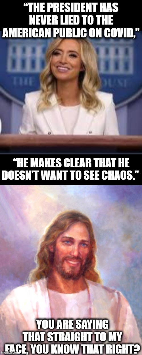 One does not need to be Jesus, to see this bullshit. | “THE PRESIDENT HAS NEVER LIED TO THE AMERICAN PUBLIC ON COVID,”; “HE MAKES CLEAR THAT HE DOESN’T WANT TO SEE CHAOS.”; YOU ARE SAYING THAT STRAIGHT TO MY FACE, YOU KNOW THAT RIGHT? | image tagged in memes,smiling jesus,kayleigh the boomer mcenany,liar,impeach trump,maga | made w/ Imgflip meme maker