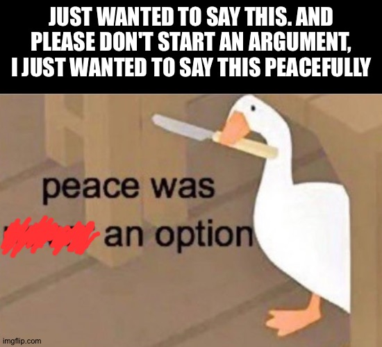 Just my opinion, and I guess don't question the meme | JUST WANTED TO SAY THIS. AND PLEASE DON'T START AN ARGUMENT, I JUST WANTED TO SAY THIS PEACEFULLY | image tagged in peace was never an option | made w/ Imgflip meme maker