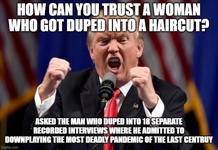 Angry Trump | HOW CAN YOU TRUST A WOMAN WHO GOT DUPED INTO A HAIRCUT? ASKED THE MAN WHO DUPED INTO 18 SEPARATE RECORDED INTERVIEWS WHERE HE ADMITTED TO DOWNPLAYING THE MOST DEADLY PANDEMIC OF THE LAST CENTRUY | image tagged in angry trump | made w/ Imgflip meme maker