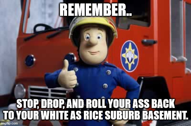 Fireman Sam | REMEMBER.. STOP, DROP, AND ROLL YOUR ASS BACK TO YOUR WHITE AS RICE SUBURB BASEMENT. | image tagged in fireman sam | made w/ Imgflip meme maker