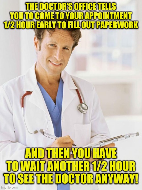 doctor | THE DOCTOR'S OFFICE TELLS YOU TO COME TO YOUR APPOINTMENT 1/2 HOUR EARLY TO FILL OUT PAPERWORK; AND THEN YOU HAVE TO WAIT ANOTHER 1/2 HOUR TO SEE THE DOCTOR ANYWAY! | image tagged in doctor,funny,meme,memes,nurse,funny memes | made w/ Imgflip meme maker