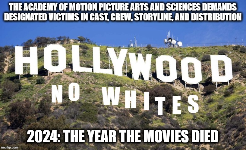 Watching only designated victims.  Sounds fun. | THE ACADEMY OF MOTION PICTURE ARTS AND SCIENCES DEMANDS DESIGNATED VICTIMS IN CAST, CREW, STORYLINE, AND DISTRIBUTION; 2024: THE YEAR THE MOVIES DIED | image tagged in memes,stupid liberals,hollywood,no whites,blm,the year the movies died | made w/ Imgflip meme maker