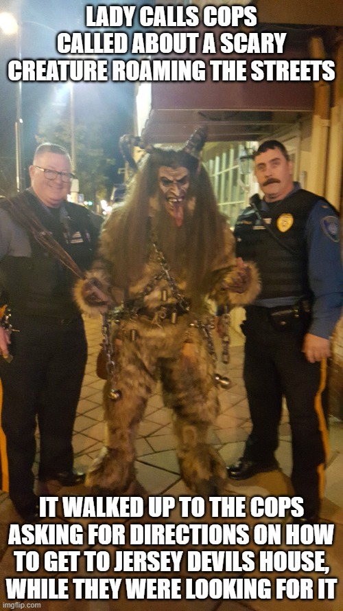 Monsters humor |  LADY CALLS COPS CALLED ABOUT A SCARY CREATURE ROAMING THE STREETS; IT WALKED UP TO THE COPS ASKING FOR DIRECTIONS ON HOW TO GET TO JERSEY DEVILS HOUSE, WHILE THEY WERE LOOKING FOR IT | image tagged in things that go bump in the night,evil,spooky,myth,bigfoot,scary | made w/ Imgflip meme maker