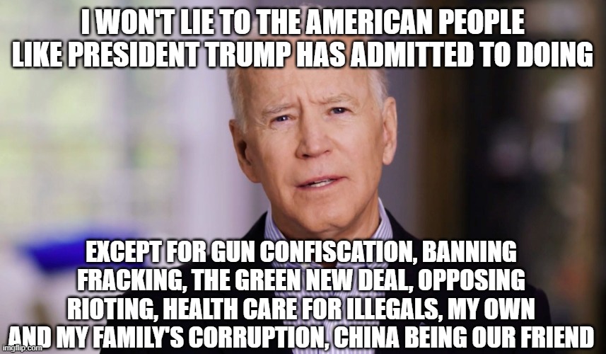 Joe Biden 2020 | I WON'T LIE TO THE AMERICAN PEOPLE LIKE PRESIDENT TRUMP HAS ADMITTED TO DOING; EXCEPT FOR GUN CONFISCATION, BANNING FRACKING, THE GREEN NEW DEAL, OPPOSING RIOTING, HEALTH CARE FOR ILLEGALS, MY OWN AND MY FAMILY'S CORRUPTION, CHINA BEING OUR FRIEND | image tagged in joe biden 2020 | made w/ Imgflip meme maker