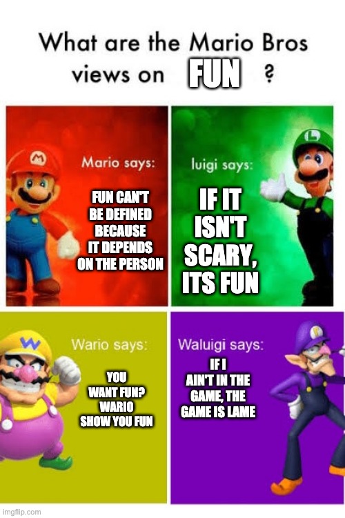 Mario mario, Luigi Mario, Wario Wario, and Waluigi. | FUN; FUN CAN'T BE DEFINED BECAUSE IT DEPENDS ON THE PERSON; IF IT ISN'T SCARY, ITS FUN; IF I AIN'T IN THE GAME, THE GAME IS LAME; YOU WANT FUN? WARIO SHOW YOU FUN | image tagged in mario broz misc views | made w/ Imgflip meme maker
