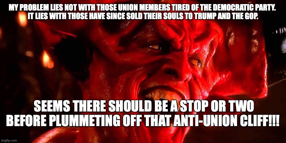 SELLING YOU UNION SOUL | MY PROBLEM LIES NOT WITH THOSE UNION MEMBERS TIRED OF THE DEMOCRATIC PARTY. 

IT LIES WITH THOSE HAVE SINCE SOLD THEIR SOULS TO TRUMP AND THE GOP. SEEMS THERE SHOULD BE A STOP OR TWO BEFORE PLUMMETING OFF THAT ANTI-UNION CLIFF!!! | image tagged in devil,unions,labor,trump | made w/ Imgflip meme maker