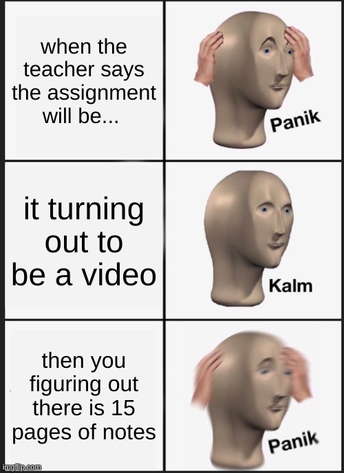 Panik Kalm Panik Meme | when the teacher says the assignment will be... it turning out to be a video; then you figuring out there is 15 pages of notes | image tagged in memes,panik kalm panik | made w/ Imgflip meme maker