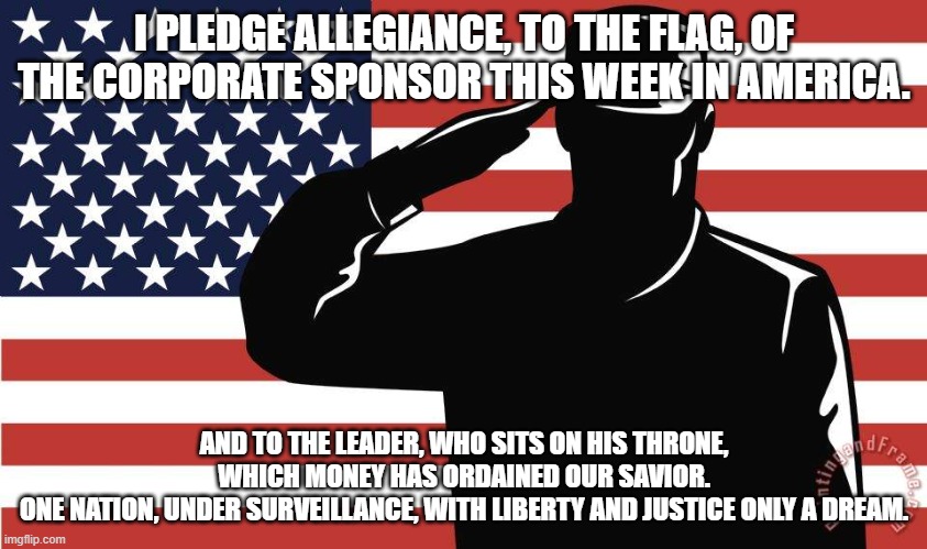 Let's not head down this road | I PLEDGE ALLEGIANCE, TO THE FLAG, OF THE CORPORATE SPONSOR THIS WEEK IN AMERICA. AND TO THE LEADER, WHO SITS ON HIS THRONE, WHICH MONEY HAS ORDAINED OUR SAVIOR.
ONE NATION, UNDER SURVEILLANCE, WITH LIBERTY AND JUSTICE ONLY A DREAM. | image tagged in saluting soldier | made w/ Imgflip meme maker