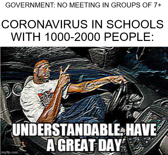 UNDERSTANDABLE, HAVE A GREAT DAY |  GOVERNMENT: NO MEETING IN GROUPS OF 7+; CORONAVIRUS IN SCHOOLS WITH 1000-2000 PEOPLE: | image tagged in understandable have a great day,coronavirus,school,uk,people,understandable | made w/ Imgflip meme maker