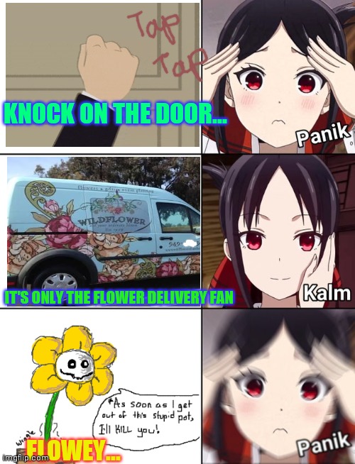 Knock on the door | KNOCK ON THE DOOR... IT'S ONLY THE FLOWER DELIVERY FAN; FLOWEY... | image tagged in panik kalm panik,flowers,flowey,undertale,kaguya-sama,anime | made w/ Imgflip meme maker