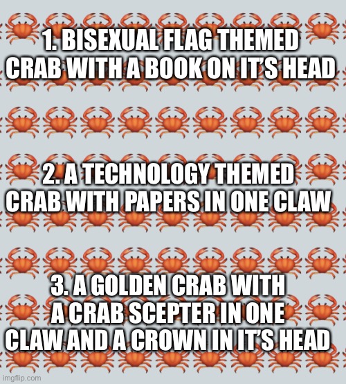 Drawing contest! Whoever draws these three crabs the best gets a Crab Award! ??? | 1. BISEXUAL FLAG THEMED CRAB WITH A BOOK ON IT’S HEAD; 2. A TECHNOLOGY THEMED CRAB WITH PAPERS IN ONE CLAW; 3. A GOLDEN CRAB WITH A CRAB SCEPTER IN ONE CLAW AND A CROWN IN IT’S HEAD | image tagged in crab background | made w/ Imgflip meme maker
