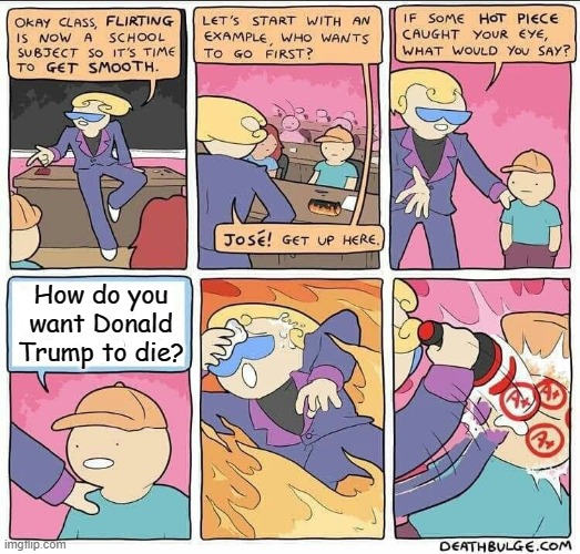 Okay, Really.  If You Could Decide On How Trump Dies, How Will He Die? | How do you want Donald Trump to die? | image tagged in flirting class,donald trump,dark humor,memes,death | made w/ Imgflip meme maker