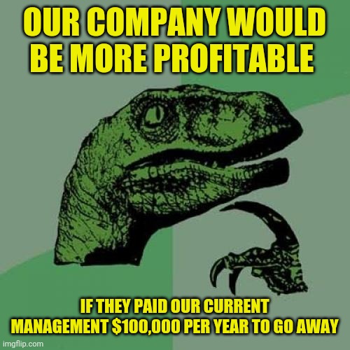 bad management | OUR COMPANY WOULD BE MORE PROFITABLE; IF THEY PAID OUR CURRENT MANAGEMENT $100,000 PER YEAR TO GO AWAY | image tagged in memes,philosoraptor,funny,meme,funny memes,work | made w/ Imgflip meme maker