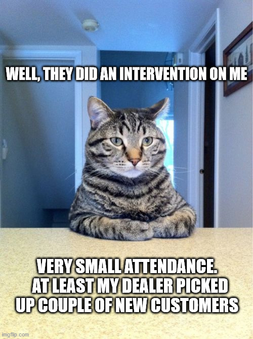 Take A Seat Cat | WELL, THEY DID AN INTERVENTION ON ME; VERY SMALL ATTENDANCE.   AT LEAST MY DEALER PICKED UP COUPLE OF NEW CUSTOMERS | image tagged in memes,take a seat cat | made w/ Imgflip meme maker