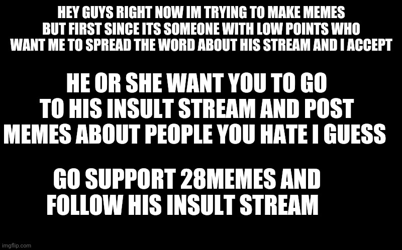 him or her but i guess go to their insult stream before i post memes with your ideas | HEY GUYS RIGHT NOW IM TRYING TO MAKE MEMES BUT FIRST SINCE ITS SOMEONE WITH LOW POINTS WHO WANT ME TO SPREAD THE WORD ABOUT HIS STREAM AND I ACCEPT; HE OR SHE WANT YOU TO GO TO HIS INSULT STREAM AND POST MEMES ABOUT PEOPLE YOU HATE I GUESS; GO SUPPORT 28MEMES AND FOLLOW HIS INSULT STREAM | image tagged in i tryed this before and it did not worked out,spread the word,i understand if this not allowed,why do i keep typing here | made w/ Imgflip meme maker