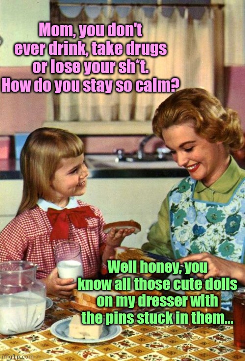 How mom copes with it | Mom, you don't ever drink, take drugs or lose your sh*t. How do you stay so calm? Well honey, you know all those cute dolls on my dresser with the pins stuck in them... | image tagged in vintage mom and daughter,stress,dealing with jerks,humor | made w/ Imgflip meme maker