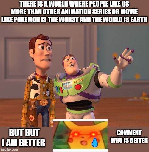 X, X Everywhere Meme | THERE IS A WORLD WHERE PEOPLE LIKE US MORE THAN OTHER ANIMATION SERIES OR MOVIE LIKE POKEMON IS THE WORST AND THE WORLD IS EARTH; COMMENT WHO IS BETTER; BUT BUT I AM BETTER | image tagged in memes,x x everywhere | made w/ Imgflip meme maker