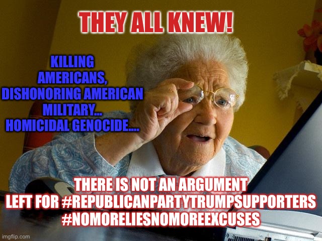 They all knew | THEY ALL KNEW! KILLING AMERICANS, DISHONORING AMERICAN MILITARY… HOMICIDAL GENOCIDE.... THERE IS NOT AN ARGUMENT LEFT FOR #REPUBLICANPARTYTRUMPSUPPORTERS #NOMORELIESNOMOREEXCUSES | image tagged in memes,grandma finds the internet,guilty,criminals,dishonest donald,republicans | made w/ Imgflip meme maker