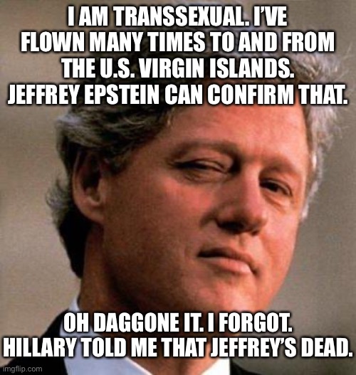 Jeffrey Epstein knew about Bill | I AM TRANSSEXUAL. I’VE FLOWN MANY TIMES TO AND FROM THE U.S. VIRGIN ISLANDS. JEFFREY EPSTEIN CAN CONFIRM THAT. OH DAGGONE IT. I FORGOT. HILLARY TOLD ME THAT JEFFREY’S DEAD. | image tagged in bill clinton wink,memes,hillary clinton,jeffrey epstein,bad joke,pervert | made w/ Imgflip meme maker
