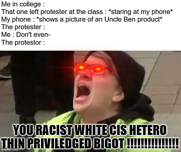 Aw shit, here we go again | Me in college : 
That one left protester at the class : *staring at my phone*
My phone : *shows a picture of an Uncle Ben product*
The protester : 
Me : Don't even-
The protestor :; YOU RACIST WHITE CIS HETERO THIN PRIVILEDGED BIGOT !!!!!!!!!!!!!!! | image tagged in memes,screaming liberal,uncle ben,college liberal,class | made w/ Imgflip meme maker