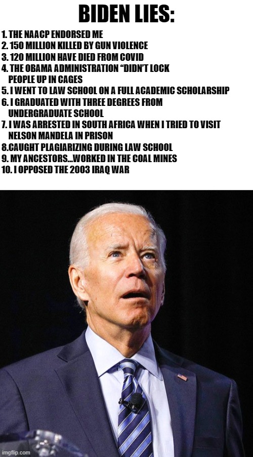 BIDEN LIES: 1. THE NAACP ENDORSED ME
2. 150 MILLION KILLED BY GUN VIOLENCE
3. 120 MILLION HAVE DIED FROM COVID
4. THE OBAMA ADMINISTRATION “ | image tagged in blank white template,joe biden | made w/ Imgflip meme maker