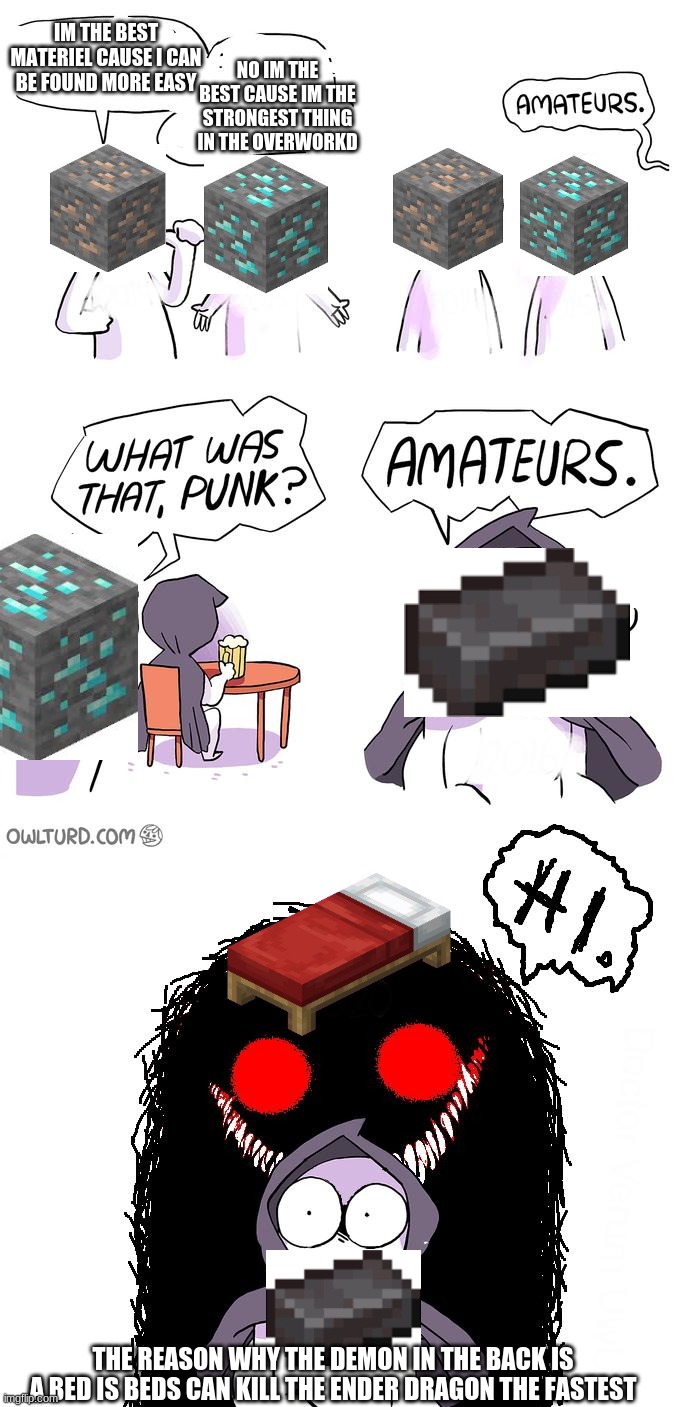 this is true | IM THE BEST MATERIEL CAUSE I CAN BE FOUND MORE EASY; NO IM THE BEST CAUSE IM THE STRONGEST THING IN THE OVERWORKD; THE REASON WHY THE DEMON IN THE BACK IS A BED IS BEDS CAN KILL THE ENDER DRAGON THE FASTEST | image tagged in amateurs 3 0 | made w/ Imgflip meme maker