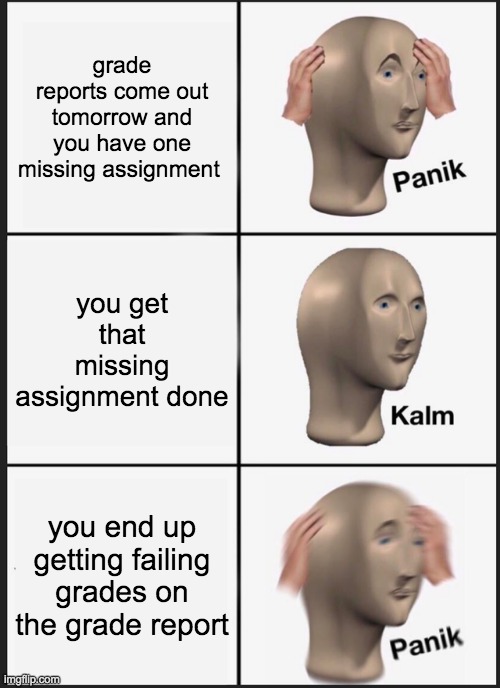 School grade reports | grade reports come out tomorrow and you have one missing assignment; you get that missing assignment done; you end up getting failing grades on the grade report | image tagged in memes,panik kalm panik,fun | made w/ Imgflip meme maker