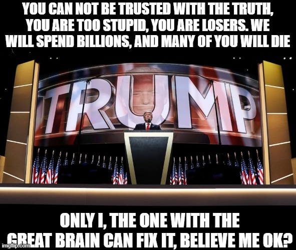 Gee, wonder else he is lying about? | YOU CAN NOT BE TRUSTED WITH THE TRUTH, YOU ARE TOO STUPID, YOU ARE LOSERS. WE WILL SPEND BILLIONS, AND MANY OF YOU WILL DIE; ONLY I, THE ONE WITH THE GREAT BRAIN CAN FIX IT, BELIEVE ME OK? | image tagged in memes,politics,arrest trump,war criminal,bio weapon,maga | made w/ Imgflip meme maker
