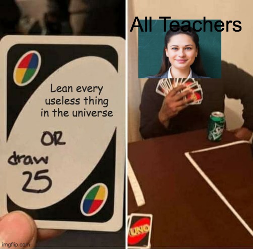 I feel like this is so true..... | All Teachers; Lean every useless thing in the universe | image tagged in memes,uno draw 25 cards | made w/ Imgflip meme maker