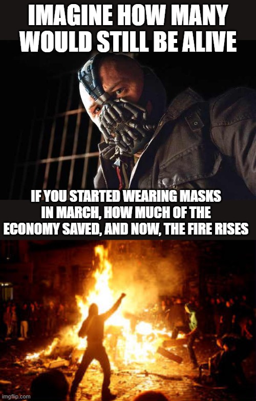 One could photoshop trumps face in there, but hes not smart enough to be Bane - what if this is  a bio weapon and not a "virus"? | IMAGINE HOW MANY WOULD STILL BE ALIVE; IF YOU STARTED WEARING MASKS IN MARCH, HOW MUCH OF THE ECONOMY SAVED, AND NOW, THE FIRE RISES | image tagged in bane,coronavirus,liar,memes,politics,war criminal | made w/ Imgflip meme maker