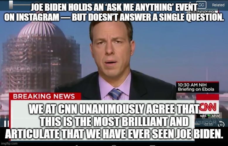 For once CNN is not generating fake news: | JOE BIDEN HOLDS AN ‘ASK ME ANYTHING’ EVENT ON INSTAGRAM — BUT DOESN’T ANSWER A SINGLE QUESTION. WE AT CNN UNANIMOUSLY AGREE THAT THIS IS THE MOST BRILLIANT AND ARTICULATE THAT WE HAVE EVER SEEN JOE BIDEN. | image tagged in cnn crazy news network | made w/ Imgflip meme maker