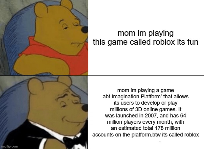 big roblox oof | mom im playing this game called roblox its fun; mom im playing a game abt Imagination Platform’ that allows its users to develop or play millions of 3D online games. It was launched in 2007, and has 64 million players every month, with an estimated total 178 million accounts on the platform.btw its called roblox | image tagged in memes,tuxedo winnie the pooh,winnie the pooh,funny,lol,smh | made w/ Imgflip meme maker