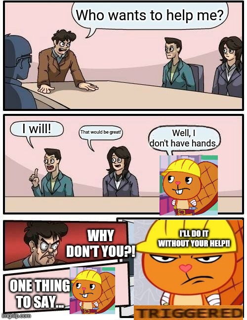 Boardroom Meeting Suggestion Meme | Who wants to help me? I will! That would be great! Well, I don't have hands. WHY DON'T YOU?! I'LL DO IT WITHOUT YOUR HELP!! ONE THING TO SAY... | image tagged in memes,boardroom meeting suggestion,funny,crossover,gifs,happy tree friends | made w/ Imgflip meme maker