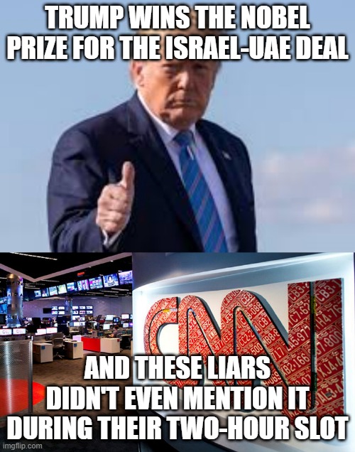 can we all just agree that cnn has become a comedy skit & is not legit news anymore? | TRUMP WINS THE NOBEL PRIZE FOR THE ISRAEL-UAE DEAL; AND THESE LIARS DIDN'T EVEN MENTION IT DURING THEIR TWO-HOUR SLOT | image tagged in cnn,cnn fake news,trump,nobel prize,politics,memes | made w/ Imgflip meme maker