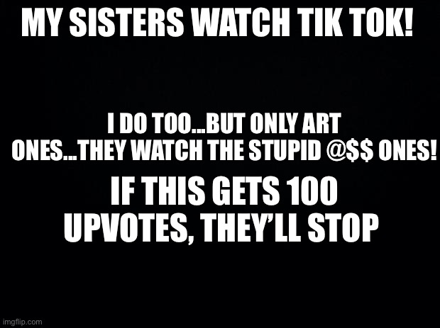 Black background | MY SISTERS WATCH TIK TOK! I DO TOO...BUT ONLY ART ONES...THEY WATCH THE STUPID @$$ ONES! IF THIS GETS 100 UPVOTES, THEY’LL STOP | image tagged in black background | made w/ Imgflip meme maker
