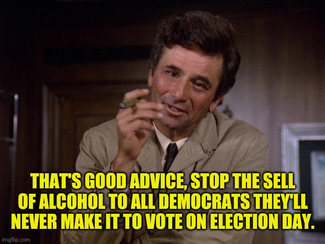 Columbo | THAT'S GOOD ADVICE, STOP THE SELL OF ALCOHOL TO ALL DEMOCRATS THEY'LL NEVER MAKE IT TO VOTE ON ELECTION DAY. | image tagged in columbo | made w/ Imgflip meme maker