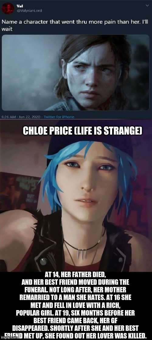 need i say more? | CHLOE PRICE (LIFE IS STRANGE); AT 14, HER FATHER DIED, AND HER BEST FRIEND MOVED DURING THE FUNERAL. NOT LONG AFTER, HER MOTHER REMARRIED TO A MAN SHE HATES. AT 16 SHE MET AND FELL IN LOVE WITH A RICH, POPULAR GIRL. AT 19, SIX MONTHS BEFORE HER BEST FRIEND CAME BACK, HER GF DISAPPEARED. SHORTLY AFTER SHE AND HER BEST FRIEND MET UP, SHE FOUND OUT HER LOVER WAS KILLED. | image tagged in name a character | made w/ Imgflip meme maker