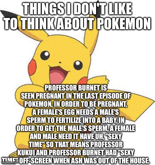 I ruined your childhood, sorry not sorry. | THINGS I DON'T LIKE TO THINK ABOUT POKEMON; PROFESSOR BURNET IS SEEN PREGNANT IN THE LAST EPISODE OF POKEMON, IN ORDER TO BE PREGNANT,
A FEMALE'S EGG NEEDS A MALE'S SPERM TO FERTILIZE INTO A BABY. IN ORDER TO GET THE MALE'S SPERM, A FEMALE AND MALE NEED IT HAVE UH, "SEXY TIME" SO THAT MEANS PROFESSOR KUKUI AND PROFESSOR BURNET HAD "SEXY TIME" OFF-SCREEN WHEN ASH WAS OUT OF THE HOUSE. | image tagged in pokemon,sexy,childhood ruined,sorry not sorry | made w/ Imgflip meme maker