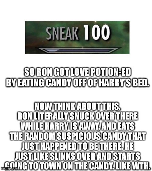 Just take a moment and read this | SO RON GOT LOVE POTION-ED BY EATING CANDY OFF OF HARRY’S BED. NOW THINK ABOUT THIS. RON LITERALLY SNUCK OVER THERE WHILE HARRY IS AWAY, AND EATS THE RANDOM SUSPICIOUS CANDY THAT JUST HAPPENED TO BE THERE. HE JUST LIKE SLINKS OVER AND STARTS GOING TO TOWN ON THE CANDY. LIKE WTH. | image tagged in blank white template | made w/ Imgflip meme maker