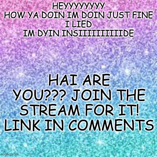 and in the title too https://imgflip.com/m/DyinInside | HAI ARE YOU??? JOIN THE STREAM FOR IT! LINK IN COMMENTS; HEYYYYYYYY
HOW YA DOIN IM DOIN JUST FINE
I LIED
IM DYIN INSIIIIIIIIIIDE | image tagged in sparkle background | made w/ Imgflip meme maker