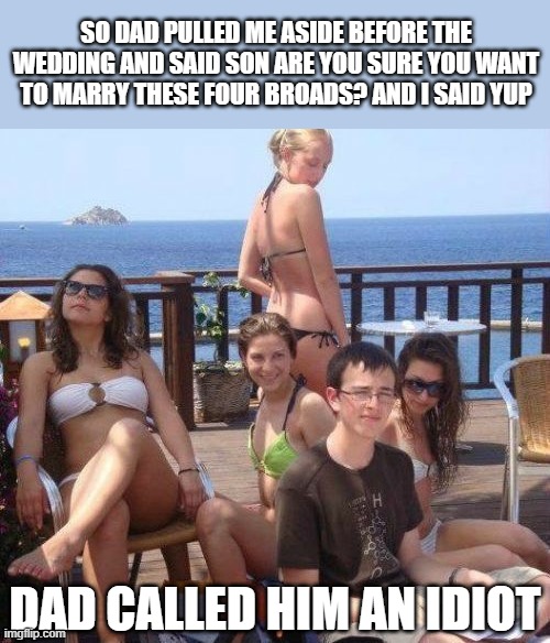 Based on a true story... (i think?) |  SO DAD PULLED ME ASIDE BEFORE THE WEDDING AND SAID SON ARE YOU SURE YOU WANT TO MARRY THESE FOUR BROADS? AND I SAID YUP; DAD CALLED HIM AN IDIOT | image tagged in memes,priority peter,funny | made w/ Imgflip meme maker
