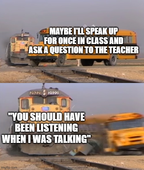 I just want to know | MAYBE I'LL SPEAK UP FOR ONCE IN CLASS AND ASK A QUESTION TO THE TEACHER; "YOU SHOULD HAVE BEEN LISTENING WHEN I WAS TALKING" | image tagged in a train hitting a school bus,memes,funny,school,question | made w/ Imgflip meme maker