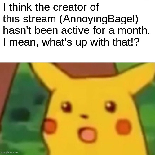Surprised Pikachu | I think the creator of this stream (AnnoyingBagel) hasn't been active for a month. I mean, what's up with that!? | image tagged in memes,surprised pikachu | made w/ Imgflip meme maker
