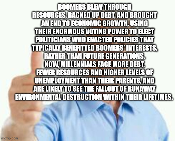 bad advice baby boomer | BOOMERS BLEW THROUGH RESOURCES, RACKED UP DEBT, AND BROUGHT AN END TO ECONOMIC GROWTH, USING THEIR ENORMOUS VOTING POWER TO ELECT POLITICIANS WHO ENACTED POLICIES THAT TYPICALLY BENEFITTED BOOMERS’ INTERESTS, RATHER THAN FUTURE GENERATIONS. NOW, MILLENNIALS FACE MORE DEBT, FEWER RESOURCES AND HIGHER LEVELS OF UNEMPLOYMENT THAN THEIR PARENTS, AND ARE LIKELY TO SEE THE FALLOUT OF RUNAWAY ENVIRONMENTAL DESTRUCTION WITHIN THEIR LIFETIMES. | image tagged in bad advice baby boomer,boomer | made w/ Imgflip meme maker