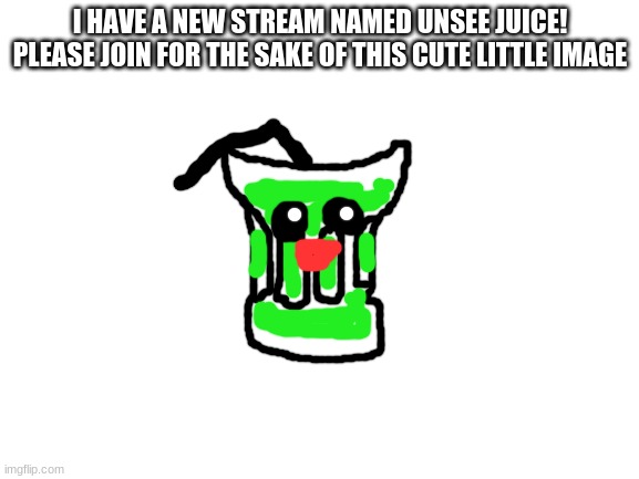 https://imgflip.com/m/unsee-juice | I HAVE A NEW STREAM NAMED UNSEE JUICE! PLEASE JOIN FOR THE SAKE OF THIS CUTE LITTLE IMAGE | image tagged in blank white template | made w/ Imgflip meme maker