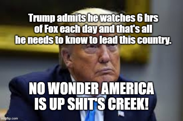 Trump admits he watches 6 hrs of Fox each day and that's all he needs to know to lead this country. NO WONDER AMERICA IS UP SHIT'S CREEK! | image tagged in trump,fox,leader | made w/ Imgflip meme maker