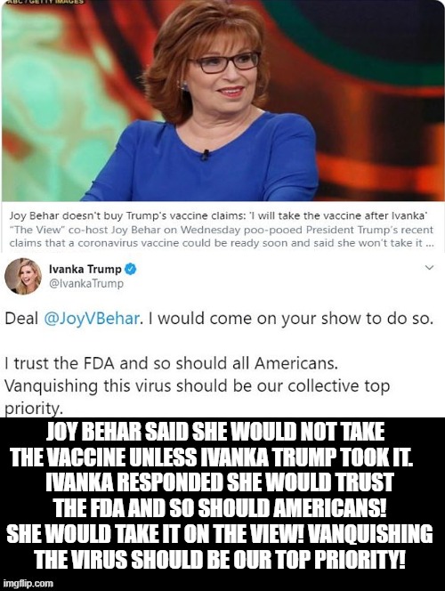 Joy Behar Said She Would Not Take The Corona Shot Unless Ivanka Trump Did. Ivanka Said I Will On Your Show! | JOY BEHAR SAID SHE WOULD NOT TAKE THE VACCINE UNLESS IVANKA TRUMP TOOK IT. IVANKA RESPONDED SHE WOULD TRUST THE FDA AND SO SHOULD AMERICANS! SHE WOULD TAKE IT ON THE VIEW! VANQUISHING THE VIRUS SHOULD BE OUR TOP PRIORITY! | image tagged in patriot,ivanka trump,stupid liberals,joy behar | made w/ Imgflip meme maker