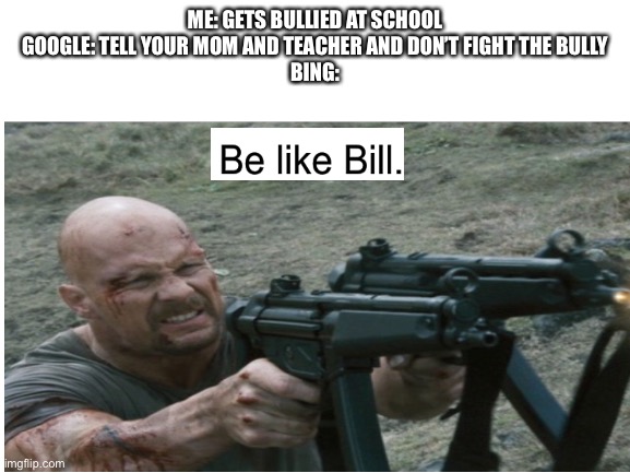 check out Atomic Cheerios meme account | ME: GETS BULLIED AT SCHOOL
GOOGLE: TELL YOUR MOM AND TEACHER AND DON’T FIGHT THE BULLY
BING: | image tagged in guns,stone cold steve austin,be like bill,google,bing | made w/ Imgflip meme maker