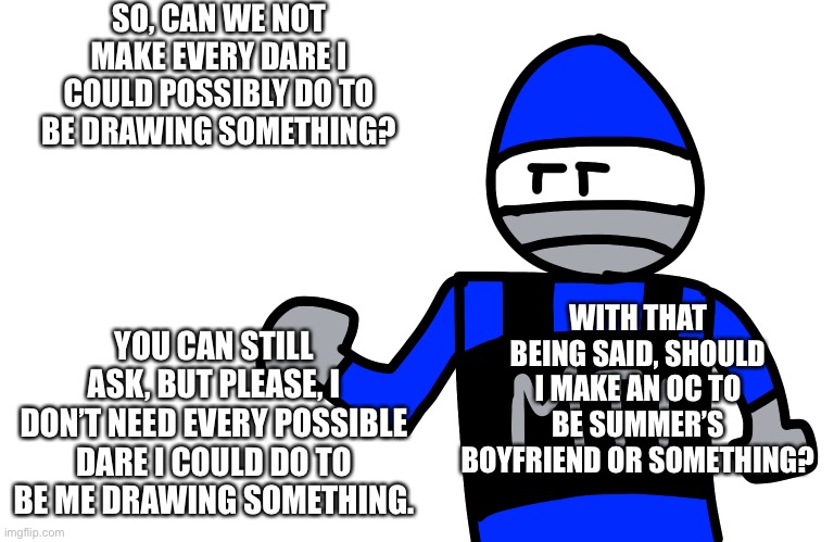 SO, CAN WE NOT MAKE EVERY DARE I COULD POSSIBLY DO TO BE DRAWING SOMETHING? YOU CAN STILL ASK, BUT PLEASE, I DON’T NEED EVERY POSSIBLE DARE I COULD DO TO BE ME DRAWING SOMETHING. WITH THAT BEING SAID, SHOULD I MAKE AN OC TO BE SUMMER’S BOYFRIEND OR SOMETHING? | made w/ Imgflip meme maker