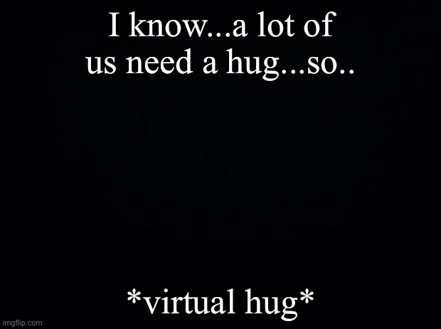 Black background | I know...a lot of us need a hug...so.. *virtual hug* | image tagged in black background | made w/ Imgflip meme maker